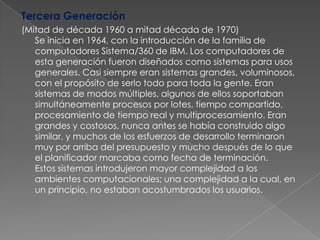 Tercera Generación  (Mitad de década 1960 a mitad década de 1970)Se inicia en 1964, con la introducción de la familia de computadores Sistema/360 de IBM. Los computadores de esta generación fueron diseñados como sistemas para usos generales. Casi siempre eran sistemas grandes, voluminosos, con el propósito de serlo todo para toda la gente. Eran sistemas de modos múltiples, algunos de ellos soportaban simultáneamente procesos por lotes, tiempo compartido, procesamiento de tiempo real y multiprocesamiento. Eran grandes y costosos, nunca antes se había construido algo similar, y muchos de los esfuerzos de desarrollo terminaron muy por arriba del presupuesto y mucho después de lo que el planificador marcaba como fecha de terminación. Estos sistemas introdujeron mayor complejidad a los ambientes computacionales; una complejidad a la cual, en un principio, no estaban acostumbrados los usuarios.