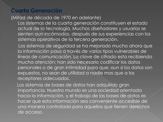 Cuarta Generación(Mitad de década de 1970 en adelante)Los sistemas de la cuarta generación constituyen el estado actual de la tecnología. Muchos diseñadores y usuarios se sienten aun incómodos, después de sus experiencias con los sistemas operativos de la tercera generación.      Los sistemas de seguridad se ha mejorado mucho ahora que la información pasa a través de varios tipos vulnerables de líneas de comunicación. La clave de cifrado esta recibiendo mucha atención; han sido necesario codificar los datos personales o de gran intimidad para que; aun si los datos son expuestos, no sean de utilidad a nadie mas que a los receptores adecuados.     Los sistemas de bases de datos han adquirido gran importancia. Nuestro mundo es una sociedad orientada hacia la información, y el trabajo de las bases de datos es hacer que esta información sea conveniente accesible de una manera controlada para aquellos que tienen derechos de acceso. 