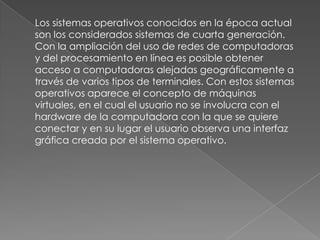      Los sistemas operativos conocidos en la época actual son los considerados sistemas de cuarta generación. Con la ampliación del uso de redes de computadoras y del procesamiento en línea es posible obtener acceso a computadoras alejadas geográficamente a través de varios tipos de terminales. Con estos sistemas operativos aparece el concepto de máquinas virtuales, en el cual el usuario no se involucra con el hardware de la computadora con la que se quiere conectar y en su lugar el usuario observa una interfaz gráfica creada por el sistema operativo.