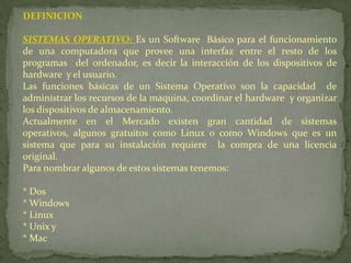 DEFINICIONSISTEMAS OPERATIVO: Es un Software Básico para el funcionamiento de una computadora que provee una interfaz entre el resto de los programas del ordenador, es decir la interacción de los dispositivos de hardware y el usuario.Las funciones básicas de un Sistema Operativo son la capacidad de administrar los recursos de la maquina, coordinar el hardware y organizar los dispositivos de almacenamiento.Actualmente en el Mercado existen gran cantidad de sistemas operativos, algunos gratuitos como Linux o como Windows que es un sistema que para su instalación requiere la compra de una licencia original.Para nombrar algunos de estos sistemas tenemos:* Dos* Windows* Linux* Unix y* Mac