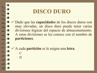 DISCO DURO Dado que las  capacidades  de los discos duros son muy elevadas, un disco duro puede tener varias divisiones lógicas del espacio de almacenamiento. A estas divisiones se les conoce con el nombre de  particiones . A cada  partición  se le asigna una  letra . C D 
