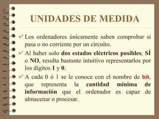 UNIDADES DE MEDIDA Los ordenadores únicamente saben comprobar si pasa o no corriente por un circuito. Al haber solo  dos estados eléctricos posibles ,  SÍ  o  NO , resulta bastante intuitivo representarlos por los dígitos  1  y  0 . A cada 0 ó 1 se le conoce con el nombre de  bit , que representa la  cantidad mínima de información  que el ordenador es capaz de almacenar o procesar. 