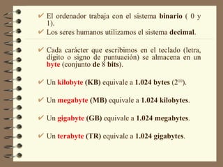El ordenador trabaja con el sistema  binario  ( 0 y 1). Los seres humanos utilizamos el sistema  decimal . Cada carácter que escribimos en el teclado (letra, dígito o signo de puntuación) se almacena en un  byte   (conjunto  de  8  bits ). Un  kilobyte  (KB)  equivale a  1.024 bytes  (2 10 ). Un  megabyte  (MB)  equivale a  1.024   kilobytes . Un  gigabyte  (GB)  equivale a  1.024   megabytes . Un  terabyte  (TR)  equivale a  1.024   gigabytes . 