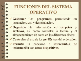 FUNCIONES DEL SISTEMA OPERATIVO Gestionar  los  programas  permitiendo su instalación, uso y desinstalación. Organizar  la información en  carpetas  y  archivos , así como controlar la lectura y el almacenamiento de datos en los diferentes discos. Controlar  el uso de los  periféricos  del ordenador. Permitir  la conexión e  intercambio   de   información  con  otros dispositivos. 
