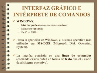 INTERFAZ GRÁFICO E INTÉRPRETE DE COMANDOS WINDOWS :  Interfaz gráfica  (más atractivo e intuitivo. Basado en  ventanas . Nació en 1990. Hasta la aparición de Windows, el sistema operativo más utilizado era  MS-DOS  (Microsoft Disk Operating System). La interfaz consistía en una  línea de comandos  (comando es una orden en forma de  texto  que el usuario da al sistema operativo). 