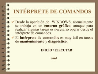 INTÉRPRETE DE COMANDOS Desde la aparición de  WINDOWS, normalmente se trabaja en un  entorno gráfico , aunque para realizar algunas tareas es necesario operar desde el intérprete de comandos. El  intérprete de comandos  es muy útil en tareas de  mantenimiento  y  diagnóstico . INICIO / EJECUTAR cmd 