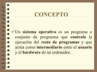 CONCEPTO Un  sistema operativo  es un programa o conjunto de programas que  controla  la ejecución del  resto de programas  y que actúa como  intermediario  entre el  usuario  y el  hardware  de un ordenador. 