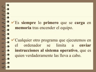 Es  siempre  lo  primero  que se  carga  en  memoria  tras encender el equipo. Cualquier otro programa que ejecutemos en el ordenador se limita a  enviar instrucciones al sistema operativo , que es quien verdaderamente las lleva a cabo. 