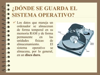¿DÓNDE SE GUARDA EL SISTEMA OPERATIVO? Los datos que maneja un ordenador se almacenan de forma temporal en su memoria RAM y de forma permanente en las unidades físicas de almacenamiento. El sistema operativo se almacena, por lo general, en un  disco duro . 