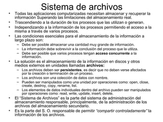 Sistema de archivos Todas las aplicaciones computarizadas necesitan almacenar y recuperar la información Superando las limitaciones del almacenamiento real.  Trascendiendo a la duración de los procesos que las utilizan o generan.  Independizando a la información de los procesos permitiendo el acceso a la misma a través de varios procesos.  Las condiciones esenciales para el almacenamiento de la información a largo plazo son:  Debe ser posible almacenar una cantidad muy grande de información.  La información debe sobrevivir a la conclusión del proceso que la utiliza.  Debe ser posible que varios procesos tengan  acceso concurrente  a la información.  La solución es el almacenamiento de la información en discos y otros medios externos en unidades llamadas  archivos:   Los archivos deben ser  persistentes , es decir que no deben verse afectados por la creación o terminación de un proceso.  Los archivos son una colección de datos con nombre.  Pueden ser manipulados como una unidad por operaciones como: open, close, create, destroy, copy, rename, list.  Los elementos de datos individuales dentro del archivo pueden ser manipulados por operaciones como: read, write, update, insert, delete.  El “Sistema de Archivos” es la parte del sistema de administración del almacenamiento responsable, principalmente, de la administración de los archivos del almacenamiento secundario.  Es la parte del S. O. responsable de permitir  “compartir controladamente”  la información de los archivos.  
