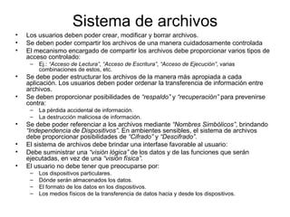 Sistema de archivos Los usuarios deben poder crear, modificar y borrar archivos.  Se deben poder compartir los archivos de una manera cuidadosamente controlada El mecanismo encargado de compartir los archivos debe proporcionar varios tipos de acceso controlado:  Ej.:  “Acceso de Lectura” ,  “Acceso de Escritura” ,  “Acceso de Ejecución” , varias combinaciones de estos, etc.  Se debe poder estructurar los archivos de la manera más apropiada a cada aplicación. Los usuarios deben poder ordenar la transferencia de información entre archivos.  Se deben proporcionar posibilidades de  “respaldo”  y  “recuperación”  para prevenirse contra:  La pérdida accidental de información.  La destrucción maliciosa de información.  Se debe poder referenciar a los archivos mediante  “Nombres Simbólicos” , brindando  “Independencia de Dispositivos” . En ambientes sensibles, el sistema de archivos debe proporcionar posibilidades de  “Cifrado”  y  “Descifrado”.   El sistema de archivos debe brindar una interfase favorable al usuario:  Debe suministrar una  “visión lógica”  de los datos y de las funciones que serán ejecutadas, en vez de una  “visión física”.   El usuario no debe tener que preocuparse por:  Los dispositivos particulares.  Dónde serán almacenados los datos.  El formato de los datos en los dispositivos.  Los medios físicos de la transferencia de datos hacia y desde los dispositivos.  