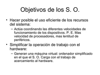 Objetivos de los S. O. Hacer posible el uso eficiente de los recursos del sistema:  Actúa coordinando las diferentes velocidades de funcionamiento de los dispositivos. P. E. Mas velocidad de procesadores, mas lentitud de periféricos. Simplificar la operación de trabajo con el hardware: Generan una máquina virtual: ordenador simplificado en el que el S. O. Carga con el trabajo de acercamiento al hardware. 