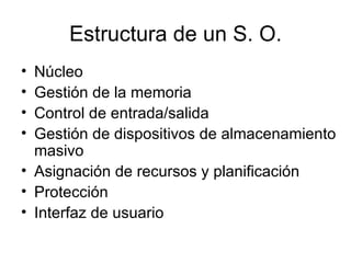 Estructura de un S. O. Núcleo Gestión de la memoria Control de entrada/salida Gestión de dispositivos de almacenamiento masivo Asignación de recursos y planificación Protección Interfaz de usuario 