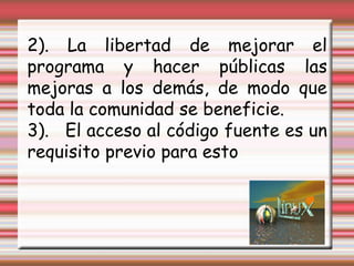 2). La libertad de mejorar el programa y hacer públicas las mejoras a los demás, de modo que toda la comunidad se beneficie. 3).   El acceso al código fuente es un requisito previo para esto