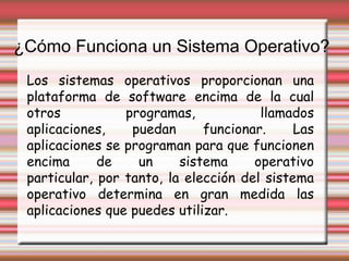 ¿Cómo Funciona un Sistema Operativo? Los sistemas operativos proporcionan una plataforma de software encima de la cual otros programas, llamados aplicaciones, puedan funcionar. Las aplicaciones se programan para que funcionen encima de un sistema operativo particular, por tanto, la elección del sistema operativo determina en gran medida las aplicaciones que puedes utilizar.