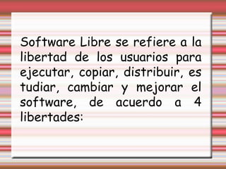 Software Libre se refiere a la libertad de los usuarios para ejecutar, copiar, distribuir, estudiar, cambiar y mejorar el software, de acuerdo a 4 libertades: