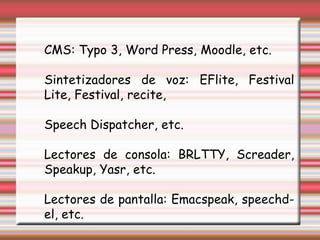 CMS: Typo 3, Word Press, Moodle, etc. Sintetizadores de voz: EFlite, Festival Lite, Festival, recite, Speech Dispatcher, etc. Lectores de consola: BRLTTY, Screader, Speakup, Yasr, etc. Lectores de pantalla: Emacspeak, speechd-el, etc. 