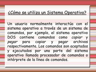 ¿Cómo se utiliza un Sistema Operativo?Un usuario normalmente interactúa con el sistema operativo a través de un sistema de comandos, por ejemplo, el sistema operativo DOS contiene comandos como copiar y pegar para copiar y pegar archivos respectivamente. Los comandos son aceptados y ejecutados por una parte del sistema operativo llamada procesador de comandos o intérprete de la línea de comandos.