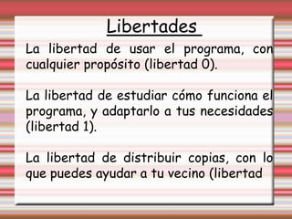 Libertades La libertad de usar el programa, con cualquier propósito (libertad 0).  La libertad de estudiar cómo funciona el programa, y adaptarlo a tus necesidades (libertad 1). La libertad de distribuir copias, con lo que puedes ayudar a tu vecino (libertad