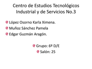 Centro de Estudios Tecnológicos Industrial y de Servicios No.3 López Osorno Karla Ximena. Muñoz Sánchez Pamela Edgar Guzmán Aragón. Grupo: 6º D/E Salón: 25 