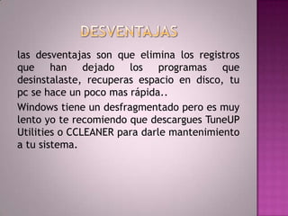 DESVENTAJASlas desventajas son que elimina los registros que han dejado los programas que desinstalaste, recuperas espacio en disco, tu pc se hace un poco mas rápida..Windows tiene un desfragmentado pero es muy lento yo te recomiendo que descargues TuneUP Utilities o CCLEANER para darle mantenimiento a tu sistema.	