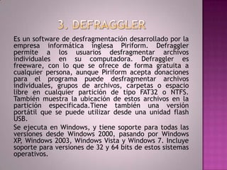 3. DEFRAGGLEREs un software de desfragmentación desarrollado por la empresa informática inglesa Piriform. Defraggler permite a los usuarios desfragmentar archivos individuales en su computadora. Defraggler es freeware, con lo que se ofrece de forma gratuita a cualquier persona, aunque Piriform acepta donaciones para el programa puede desfragmentar archivos individuales, grupos de archivos, carpetas o espacio libre en cualquier partición de tipo FAT32 o NTFS. También muestra la ubicación de estos archivos en la partición especificada.Tienetambién una versión portátil que se puede utilizar desde una unidad flash USB.Se ejecuta en Windows, y tiene soporte para todas las versiones desde Windows 2000, pasando por Windows XP, Windows 2003, Windows Vista y Windows 7. Incluye soporte para versiones de 32 y 64 bits de estos sistemas operativos.
