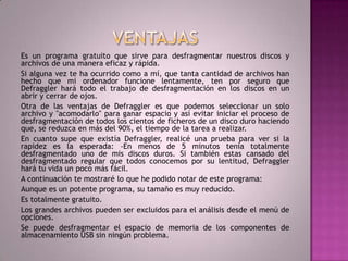VENTAJASEs un programa gratuito que sirve para desfragmentar nuestros discos y archivos de una manera eficaz y rápida.Si alguna vez te ha ocurrido como a mí, que tanta cantidad de archivos han hecho que mi ordenador funcione lentamente, ten por seguro que Defraggler hará todo el trabajo de desfragmentación en los discos en un abrir y cerrar de ojos.Otra de las ventajas de Defraggler es que podemos seleccionar un solo archivo y "acomodarlo" para ganar espacio y así evitar iniciar el proceso de desfragmentación de todos los cientos de ficheros de un disco duro haciendo que, se reduzca en más del 90%, el tiempo de la tarea a realizar.En cuanto supe que existía Defraggler, realicé una prueba para ver si la rapidez es la esperada: -En menos de 5 minutos tenía totalmente desfragmentado uno de mis discos duros. Si también estas cansado del desfragmentado regular que todos conocemos por su lentitud, Defraggler hará tu vida un poco más fácil.A continuación te mostraré lo que he podido notar de este programa:Aunque es un potente programa, su tamaño es muy reducido.Es totalmente gratuito.Los grandes archivos pueden ser excluidos para el análisis desde el menú de opciones.Se puede desfragmentar el espacio de memoria de los componentes de almacenamiento USB sin ningún problema.