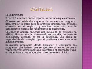 VENTAJASEs un limpiadorY por si fuera poco puede reparar las entradas que esten malCCleaner se podría decir que es de los mejores programas para limpiar tu disco duro de archivos inncesearios, entradas obsoletas en el registro, y muchas cosas más, con la consecuente mejora del rendimiento de nuestro pc.CCleaner lo analiza haciendo una búsqueda de entradas no válidas. Una vez nos la ha mostrado en pantalla, nos permite eliminarlas. Creando, si así lo deseamos, una copia de seguridad de dicho registro por si quisiéramos restaurarlo en algún momento.Desinstalar programas desde CCleaner o configurar los programas que quieres que se ejecuten al inicio, porque a veces tenemos demasiados que ralentizan el ordenador y que no necesitamos que se ejecuten directamente al inicio.