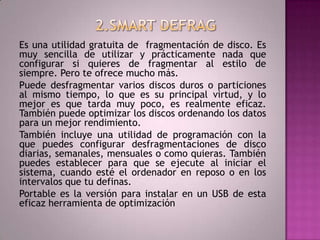 2.SMART DEFRAG Es una utilidad gratuita de  fragmentación de disco. Es muy sencilla de utilizar y prácticamente nada que configurar si quieres de fragmentar al estilo de siempre. Pero te ofrece mucho más.Puede desfragmentar varios discos duros o particiones al mismo tiempo, lo que es su principal virtud, y lo mejor es que tarda muy poco, es realmente eficaz. También puede optimizar los discos ordenando los datos para un mejor rendimiento.También incluye una utilidad de programación con la que puedes configurar desfragmentaciones de disco diarias, semanales, mensuales o como quieras. También puedes establecer para que se ejecute al iniciar el sistema, cuando esté el ordenador en reposo o en los intervalos que tu definas.Portable es la versión para instalar en un USB de esta eficaz herramienta de optimización