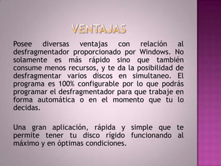 VENTAJASPosee diversas ventajas con relación al desfragmentadorproporcionado por Windows. No solamente es más rápido sino que también consume menos recursos, y te da la posibilidad de desfragmentar varios discos en simultaneo. El programa es 100% configurable por lo que podrás programar el desfragmentadorpara que trabaje en forma automática o en el momento que tu lo decidas. Una gran aplicación, rápida y simple que te permite tener tu disco rígido funcionando al máximo y en óptimas condiciones.