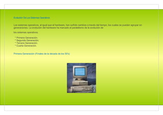 Evolución De Los Sistemas Operativos


Los sistemas operativos, al igual que el hardware, han sufrido cambios a través del tiempo, los cuales se pueden agrupar en
generaciones. La evolución del hardware ha marcado el paralelismo de la evolución de

los sistemas operativos.

 * Primera Generación.
 * Segunda Generación.
 * Tercera Generación.
 * Cuarta Generación.


Primera Generación (Finales de la década de los 50's)
 