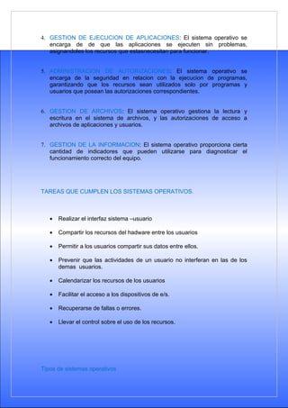 4. GESTION DE EJECUCION DE APLICACIONES: El sistema operativo se
   encarga de de que las aplicaciones se ejecuten sin problemas,
   asignandoles los recursos que estasnecesitan para funcionar.


5. ADMINISTRACION DE AUTORIZACIONES: El sistema operativo se
   encarga de la seguridad en relacion con la ejecucion de programas,
   garantizando que los recursos sean utilizados solo por programas y
   usuarios que posean las autorizaciones correspondientes.


6. GESTION DE ARCHIVOS: El sistema operativo gestiona la lectura y
   escritura en el sistema de archivos, y las autorizaciones de acceso a
   archivos de aplicaciones y usuarios.


7. GESTION DE LA INFORMACION: El sistema operativo proporciona cierta
   cantidad de indicadores que pueden utilizarse para diagnosticar el
   funcionamiento correcto del equipo.




TAREAS QUE CUMPLEN LOS SISTEMAS OPERATIVOS.



   •   Realizar el interfaz sistema –usuario

   •   Compartir los recursos del hadware entre los usuarios

   •   Permitir a los usuarios compartir sus datos entre ellos.

   •   Prevenir que las actividades de un usuario no interferan en las de los
       demas usuarios.

   •   Calendarizar los recursos de los usuarios

   •   Facilitar el acceso a los dispositivos de e/s.

   •   Recuperarse de fallas o errores.

   •   Llevar el control sobre el uso de los recursos.




Tipos de sistemas operativos
 
