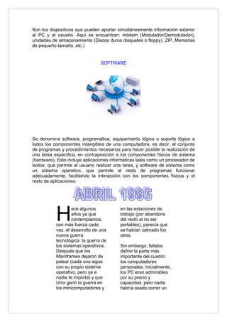 Son los dispositivos que pueden aportar simultáneamente información exterior
al PC y al usuario. Aquí se encuentran: módem (Modulador/Demodulador),
unidades de almacenamiento (Discos duros disquetes o floppy), ZIP, Memorias
de pequeño tamaño, etc.)


                                 SOFTWARE




Se denomina software, programática, equipamiento lógico o soporte lógico a
todos los componentes intangibles de una computadora, es decir, al conjunto
de programas y procedimientos necesarios para hacer posible la realización de
una tarea específica, en contraposición a los componentes físicos de sistema
(hardware). Esto incluye aplicaciones informáticas tales como un procesador de
textos, que permite al usuario realizar una tarea, y software de sistema como
un sistema operativo, que permite al resto de programas funcionar
adecuadamente, facilitando la interacción con los componentes físicos y el
resto de aplicaciones.




           H
                   ace algunos            en las estaciones de
                   años ya que            trabajo (por abandono
                   contemplamos,          del resto al no ser
           con más fuerza cada            portables), parecía que
           vez, el desarrollo de una      se habían calmado los
           nueva guerra                   aires.
           tecnológica: la guerra de
           los sistemas operativos.       Sin embargo, faltaba
           Después que los                definir la parte más
           Mainframes dejaron de          importante del cuadro:
           pelear (cada uno sigue         los computadores
           con su propio sistema          personales. Inicialmente,
           operativo, pero ya a           los PC eran admirables
           nadie le importa) y que        por su precio y
           Unix ganó la guerra en         capacidad, pero nadie
           los minicomputadores y         habría osado correr un
 