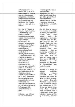 sistema operativo en        sistema operativo en los
ellos. CP/M y MS-DOS        computadores
eran un sistema mínima      personales. Por otro
que permitía ejecutar       lado, también está claro
programas, pero no era      que todos quieren tener
pensable tener memoria      el mismo sistema
virtual, protección del     operativo en los clientes
hardware, etc. Por ello,    y en los servidores, y
nadie se preocupó de su     ojalá el mismo en toda la
destino.                    organización.

Hoy día, un PC es una       De ahí nace la guerra
máquina impresionante.      por dominar el mercado
A precios muy bajos         de los PC, los servidores
(producto de las            locales    para      luego
increíbles economías a      seguir      hacia         la
escala, incomparables a     organización completa.
cualquier otro              Microsoft ataca con NT,
computador), se             IBM con OS/2, Sun con
adquiere un procesador      Solaris. Cada uno con
rapidísimo (un Pentium      sus propias diferencias
es comparable a la          tecnológicas,           sin
mayoría de los              embargo      todo      son
procesadores RISC           verdaderos       sistemas
existentes), 16             operativos, con todas las
megabytes de memoria,       funciones     requeridas.
1 Gigabyte en disco, etc.   Esto hace que se
Esta máquina tiene          parezcan mucho más a
mucha más capacidad         Unix que a MS-DOS o
que cualquier               Windows,        y       los
minicomputador              esfuerzos por esconder
multiusuario. Sin           la    complejidad      son
embargo, parece que la      bastante vanos.
gente no se ha dado
cuenta aún. En MS-DOS       >Quién va a ganar la
aún hay problemas de        guerra?         Imposible
direccionamiento,           saberlo,          incluso
cuando el procesador es     Microsoft      duda     lo
de 32 bits y tiene todos    suficiente del éxito de
los mecanismos para         NT como para mantener
protección de memoria       en     pleno    desarrollo
necesarios. En              Windows (cuya versión
Windows, el multiasking     4 es un cambio radical
es más mentiroso que la     con respecto a la 3). OS/
balanza que mide            2 era una buena idea,
concentración y no          pero     llegó   bastante
peso.                       tarde. Solaris es Unix, y
                            los usuarios de PC son
Está claro que el futuro    más bien reacios a Unix
va por un verdadero         (y vice-versa, pasaron
 