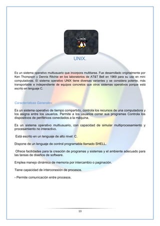 UNIX.

Es un sistema operativo multiusuario que incorpora multitarea. Fue desarrollado originalmente por
Ken Thompson y De...