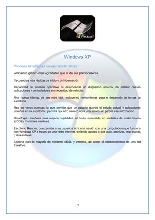 Windows XP
Windows XP introdujo nuevas características:

Ambiente gráfico más agradable que el de sus predecesores.

Secue...