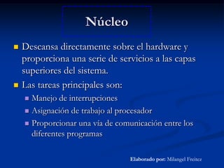 NúcleoDescansa directamente sobre el hardware y proporciona una serie de servicios a las capas superiores del sistema.Las tareas principales son:Manejo de interrupcionesAsignación de trabajo al procesadorProporcionar una vía de comunicación entre los diferentes programasElaborado por: Milangel Freitez