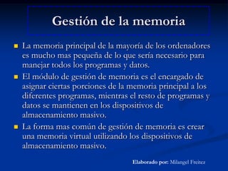Gestión de la memoriaLa memoria principal de la mayoría de los ordenadores es mucho mas pequeña de lo que sería necesario para manejar todos los programas y datos.El módulo de gestión de memoria es el encargado de asignar ciertas porciones de la memoria principal a los diferentes programas, mientras el resto de programas y datos se mantienen en los dispositivos de almacenamiento masivo.La forma mas común de gestión de memoria es crear una memoria virtual utilizando los dispositivos de almacenamiento masivo.Elaborado por: Milangel Freitez