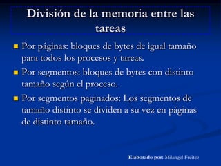 División de la memoria entre las tareasPor páginas: bloques de bytes de igual tamaño para todos los procesos y tareas.Por segmentos: bloques de bytes con distinto tamaño según el proceso.Por segmentos paginados: Los segmentos de tamaño distinto se dividen a su vez en páginas de distinto tamaño.Elaborado por: Milangel Freitez