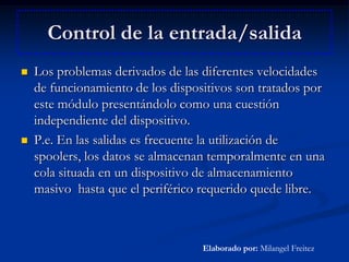 Control de la entrada/salidaLos problemas derivados de las diferentes velocidades de funcionamiento de los dispositivos son tratados por este módulo presentándolo como una cuestión independiente del dispositivo.P.e. En las salidas es frecuente la utilización de spoolers, los datos se almacenan temporalmente en una cola situada en un dispositivo de almacenamiento masivo  hasta que el periférico requerido quede libre.Elaborado por: Milangel Freitez