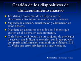 Gestión de los dispositivos de almacenamiento masivoLos datos y programas de un dispositivo de almacenamiento masivo se mantienen en ficheros.Supervisa la creación, actualización y eliminación de estos ficheros.Mantiene un directorio con todos los ficheros que existen en el sistema en cada momento.Cada fichero está dotado de un conjunto de privilegios de acceso, que indican la extensión con la que pueden compartir la información contenida en el fichero. El S. O. Vigila que estos privilegios no sean violados.Elaborado por: Milangel Freitez