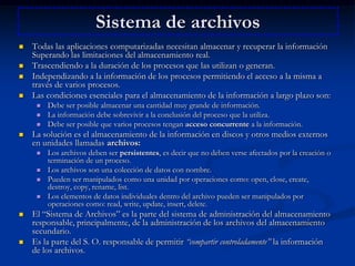 Sistema de archivosTodas las aplicaciones computarizadas necesitan almacenar y recuperar la información Superando las limitaciones del almacenamiento real. Trascendiendo a la duración de los procesos que las utilizan o generan. Independizando a la información de los procesos permitiendo el acceso a la misma a través de varios procesos. Las condiciones esenciales para el almacenamiento de la información a largo plazo son: Debe ser posible almacenar una cantidad muy grande de información. La información debe sobrevivir a la conclusión del proceso que la utiliza. Debe ser posible que varios procesos tengan acceso concurrente a la información. La solución es el almacenamiento de la información en discos y otros medios externos en unidades llamadas archivos:Los archivos deben ser persistentes, es decir que no deben verse afectados por la creación o terminación de un proceso. Los archivos son una colección de datos con nombre. Pueden ser manipulados como una unidad por operaciones como: open, close, create, destroy, copy, rename, list. Los elementos de datos individuales dentro del archivo pueden ser manipulados por operaciones como: read, write, update, insert, delete. El “Sistema de Archivos” es la parte del sistema de administración del almacenamiento responsable, principalmente, de la administración de los archivos del almacenamiento secundario. Es la parte del S. O. responsable de permitir “compartir controladamente” la información de los archivos. 