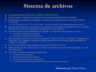 Sistema de archivosLos usuarios deben poder crear, modificar y borrar archivos. Se deben poder compartir los archivos de una manera cuidadosamente controladaEl mecanismo encargado de compartir los archivos debe proporcionar varios tipos de acceso controlado: Ej.: “Acceso de Lectura”, “Acceso de Escritura”, “Acceso de Ejecución”, varias combinaciones de estos, etc. Se debe poder estructurar los archivos de la manera más apropiada a cada aplicación. Los usuarios deben poder ordenar la transferencia de información entre archivos. Se deben proporcionar posibilidades de “respaldo” y “recuperación” para prevenirse contra: La pérdida accidental de información. La destrucción maliciosa de información. Se debe poder referenciar a los archivos mediante “Nombres Simbólicos”, brindando “Independencia de Dispositivos”. En ambientes sensibles, el sistema de archivos debe proporcionar posibilidades de “Cifrado” y “Descifrado”.El sistema de archivos debe brindar una interfase favorable al usuario: Debe suministrar una “visión lógica” de los datos y de las funciones que serán ejecutadas, en vez de una “visión física”.El usuario no debe tener que preocuparse por: Los dispositivos particulares. Dónde serán almacenados los datos. El formato de los datos en los dispositivos. Los medios físicos de la transferencia de datos hacia y desde los dispositivos. Elaborado por: Milangel Freitez