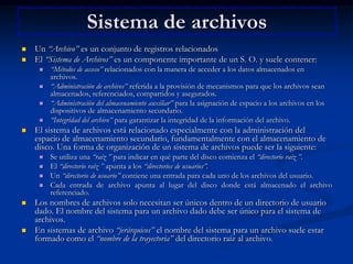 Sistema de archivosUn “Archivo” es un conjunto de registros relacionadosEl “Sistema de Archivos” es un componente importante de un S. O. y suele contener:“Métodos de acceso” relacionados con la manera de acceder a los datos almacenados en archivos. “Administración de archivos” referida a la provisión de mecanismos para que los archivos sean almacenados, referenciados, compartidos y asegurados. “Administración del almacenamiento auxiliar” para la asignación de espacio a los archivos en los dispositivos de almacenamiento secundario. “Integridad del archivo” para garantizar la integridad de la información del archivo. El sistema de archivos está relacionado especialmente con la administración del espacio de almacenamiento secundario, fundamentalmente con el almacenamiento de disco. Una forma de organización de un sistema de archivos puede ser la siguiente: Se utiliza una “raíz ” para indicar en qué parte del disco comienza el “directorio raíz ”. El “directorio raíz ” apunta a los “directorios de usuarios”.Un “directorio de usuario” contiene una entrada para cada uno de los archivos del usuario. Cada entrada de archivo apunta al lugar del disco donde está almacenado el archivo referenciado. Los nombres de archivos solo necesitan ser únicos dentro de un directorio de usuario dado. El nombre del sistema para un archivo dado debe ser único para el sistema de archivos. En sistemas de archivo “jerárquicos” el nombre del sistema para un archivo suele estar formado como el “nombre de la trayectoria” del directorio raíz al archivo. 