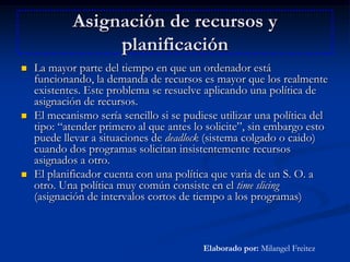 Asignación de recursos y planificaciónLa mayor parte del tiempo en que un ordenador está funcionando, la demanda de recursos es mayor que los realmente existentes. Este problema se resuelve aplicando una política de asignación de recursos.El mecanismo sería sencillo si se pudiese utilizar una política del tipo: “atender primero al que antes lo solicite”, sin embargo esto puede llevar a situaciones de deadlock (sistema colgado o caido) cuando dos programas solicitan insistentemente recursos asignados a otro.El planificador cuenta con una política que varia de un S. O. a otro. Una política muy común consiste en el time slicing (asignación de intervalos cortos de tiempo a los programas)Elaborado por: Milangel Freitez