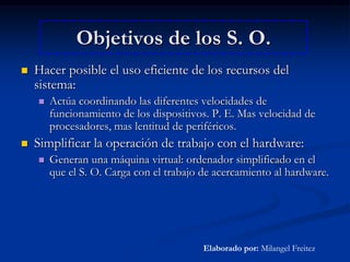 Objetivos de los S. O.Hacer posible el uso eficiente de los recursos del sistema: Actúa coordinando las diferentes velocidades de funcionamiento de los dispositivos. P. E. Mas velocidad de procesadores, mas lentitud de periféricos.Simplificar la operación de trabajo con el hardware:Generan una máquina virtual: ordenador simplificado en el que el S. O. Carga con el trabajo de acercamiento al hardware.Elaborado por: Milangel Freitez