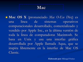 MacMac OS X (pronunciado Mac O-Ese Diez) es una linea de sistemas operativos computacionales desarrollado, comercializado y vendido por Apple Inc., es la última versión de toda la linea de computadoras Macintosh. Se basa en Unix y usa una interfaz gráfica desarrollada por Apple llamada Aqua, que se inspira libremente en la interfaz de Mac OS Classic. Elaborado por: Milangel Freitez