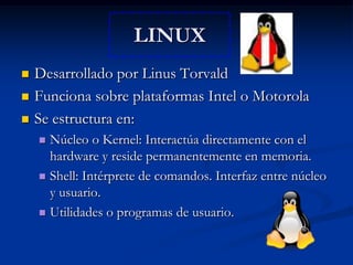 LINUXDesarrollado por Linus TorvaldFunciona sobre plataformas Intel o MotorolaSe estructura en:Núcleo o Kernel: Interactúa directamente con el hardware y reside permanentemente en memoria.Shell: Intérprete de comandos. Interfaz entre núcleo y usuario.Utilidades o programas de usuario.