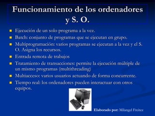 Funcionamiento de los ordenadores y S. O.Ejecución de un solo programa a la vez.Batch: conjunto de programas que se ejecutan en grupo.Multiprogramación: varios programas se ejecutan a la vez y el S. O. Asigna los recursos.Entrada remota de trabajosTratamiento de transacciones: permite la ejecución múltiple de un mismo programas (multithreading)Multiacceso: varios usuarios actuando de forma concurrente.Tiempo real: los ordenadores pueden interactuar con otros equipos.Elaborado por: Milangel Freitez