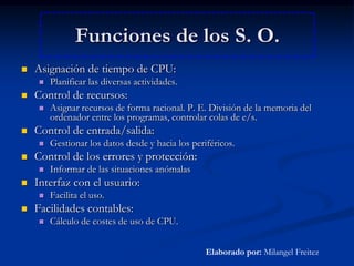Funciones de los S. O.Asignación de tiempo de CPU:Planificar las diversas actividades.Control de recursos:Asignar recursos de forma racional. P. E. División de la memoria del ordenador entre los programas, controlar colas de e/s.Control de entrada/salida:Gestionar los datos desde y hacia los periféricos.Control de los errores y protección:Informar de las situaciones anómalasInterfaz con el usuario:Facilita el uso.Facilidades contables:Cálculo de costes de uso de CPU.Elaborado por: Milangel Freitez